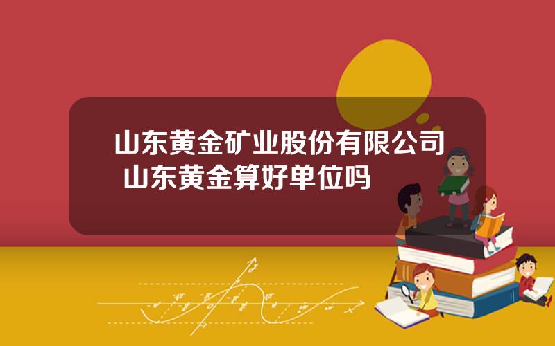 山东黄金矿业股份有限公司 山东黄金算好单位吗